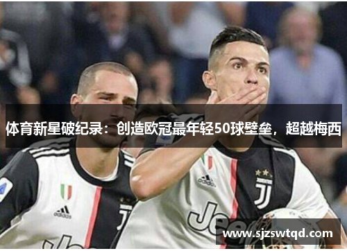 体育新星破纪录：创造欧冠最年轻50球壁垒，超越梅西